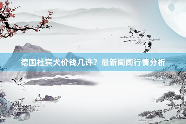 德国杜宾犬价钱几许？最新阛阓行情分析